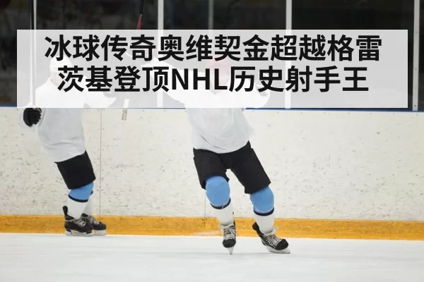 冰球传奇奥维契金超越格雷茨基登顶NHL历史射手王