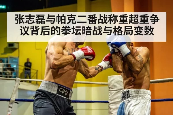 张志磊与帕克二番战称重超重争议背后的拳坛暗战与格局变数
