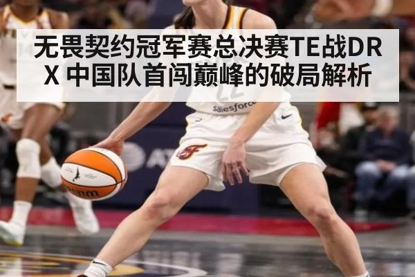 无畏契约冠军赛总决赛TE战DRX 中国队首闯巅峰的破局解析